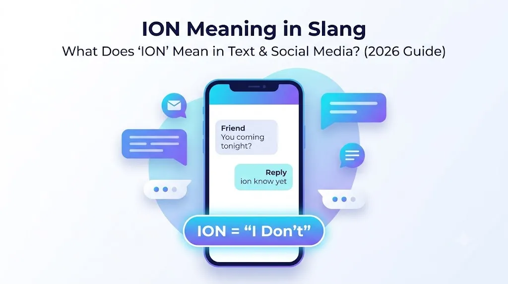 ### **Simple Clean Feature Image Prompt (16:9 Landscape – No Logo)** **Title on Image:** **ION Meaning in Slang** **Subtitle:** *What Does "ION" Mean in Text & Social Media? (2026 Guide)* ### **AI Prompt:** Create a **premium, minimalist 16:9 landscape feature image** (1600 × 900 px) for a blog post titled **"ION Meaning in Slang: What Does 'ION' Mean in Text & Social Media?"** Use a **clean modern flat vector illustration** with a **blue, purple, cyan, and white** color palette. Place a sleek smartphone at the center displaying a simple chat conversation: **Friend:** *"You coming tonight?"* **Reply:** *"ion know yet"* Below the phone, add a glowing rounded label: **ION = "I Don't"** Use soft gradients, rounded cards, subtle shadows, and floating chat bubbles for a premium editorial look. Add a few small messaging icons, speech bubbles, typing dots, and subtle digital gradient shapes in the background to create depth without clutter. Keep plenty of white space, crisp typography, and a modern, SEO-friendly design. **Do not include logos, watermarks, brand names, or real people.** Make the image visually appealing, highly clickable, and optimized for Pinterest, Google Discover, and blog featured images. ION meaning slang